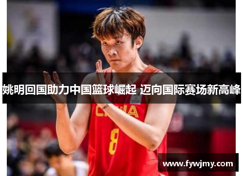 姚明回国助力中国篮球崛起 迈向国际赛场新高峰
