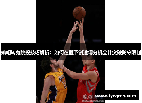 姚明转身跳投技巧解析：如何在篮下创造得分机会并突破防守限制