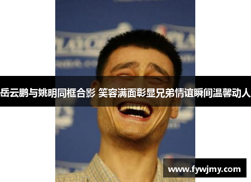 岳云鹏与姚明同框合影 笑容满面彰显兄弟情谊瞬间温馨动人