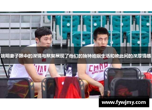 姚明妻子眼中的深情与默契展现了他们的独特婚姻生活和彼此间的深厚情感