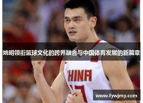 姚明领衔篮球文化的跨界融合与中国体育发展的新篇章