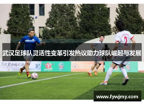 武汉足球队灵活性变革引发热议助力球队崛起与发展
