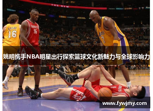 姚明携手NBA明星出行探索篮球文化新魅力与全球影响力