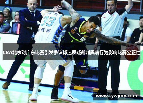 CBA北京对广东比赛引发争议球迷质疑裁判黑哨行为影响比赛公正性