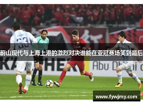 蔚山现代与上海上港的激烈对决谁能在亚冠赛场笑到最后